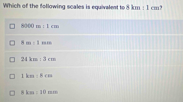 Which of the following scales is equivalent to 8km:1cm ?
8000m:1cm
8m:1mm
24km:3cm
1km:8cm
8km:10mm