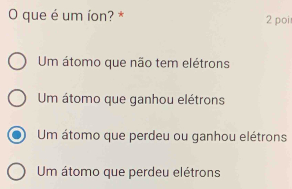 que é um íon? * 2 poi
Um átomo que não tem elétrons
Um átomo que ganhou elétrons
Um átomo que perdeu ou ganhou elétrons
Um átomo que perdeu elétrons