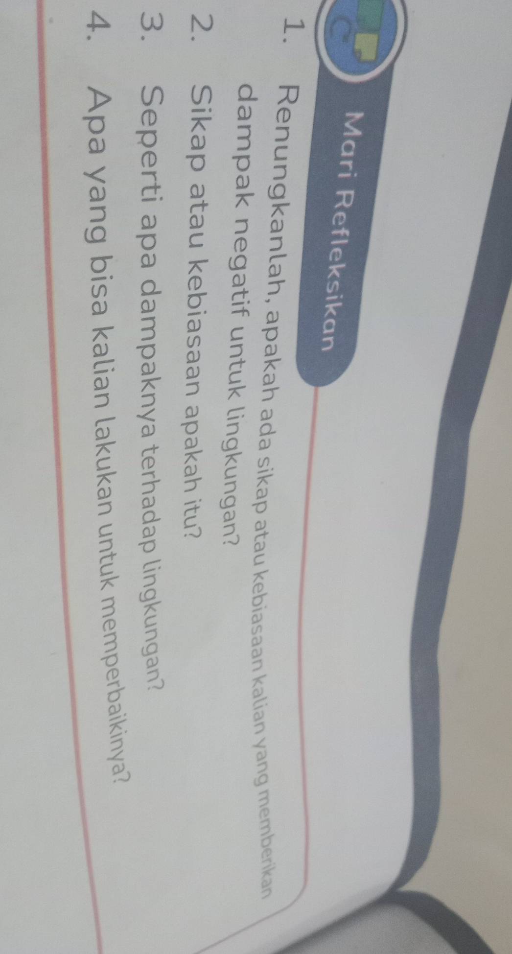 Mari Refleksikan 
1. Renungkanlah, apakah ada sikap atau kebiasaan kalian yang memberikan 
dampak negatif untuk lingkungan? 
2. Sikap atau kebiasaan apakah itu? 
3. Seperti apa dampaknya terhadap lingkungan? 
4. Apa yang bisa kalian lakukan untuk memperbaikinya?