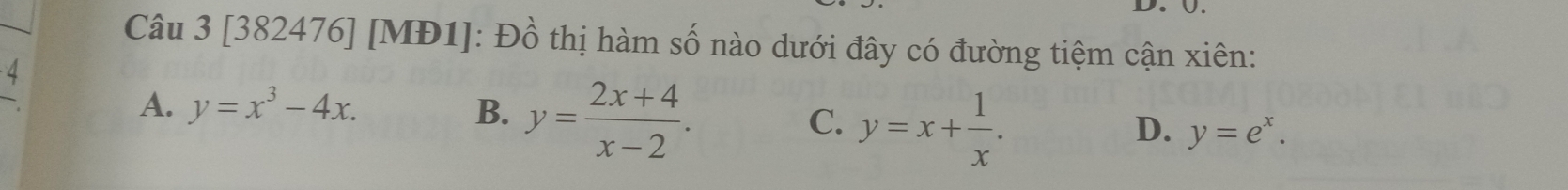 Ü.
Câu 3 [382476] [MĐ1]: Đồ thị hàm số nào dưới đây có đường tiệm cận xiên:
4
A. y=x^3-4x. B. y= (2x+4)/x-2 . C. y=x+ 1/x . y=e^x. 
D.