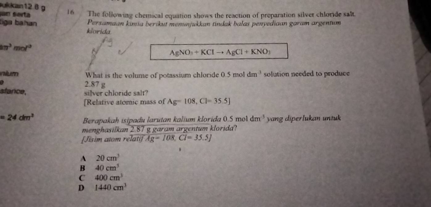 ukkan12 6 g
an serta
16 The following chemical equation shows the reaction of preparation silver chloride salt
liga bahan Persamaan kımia berikut menunjukkan tindak balas penyediaan garam argentum
klorida.
kn^3mol^3
AgNO_3+KClto AgCl+KNO_3
nium What is the volume of potassium chloride 0.5moldm^(-3) solution needed to produce
2.87 g
stance, silver chloride salt?
[Relative atomic mass of Ag=108, Cl=35.5]
=24dm^3 yang diperlukan untuk
Berapakah isipadu larutan kalium klorida 0.5 mol dm^(-3)
menghasilkan 2.87 g garam argentum klorida?
[Jisim atom relatif Ag=108, Cl=35.5J
A 20cm^3
B 40cm^3
C 400cm^3
D 1440cm^3