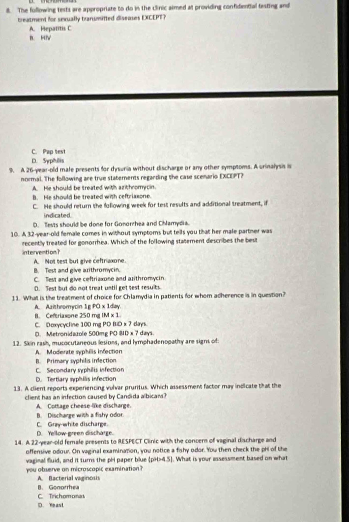 The following tests are appropriate to do in the clinic aimed at providing confidential testing and
treatment for sexually transmitted diseases EXCEPT?
A. Hepatitis C
B. HIV
C. Pap test
D. Syphilis
9. A 26-year-old male presents for dysuria without discharge or any other symptoms. A urinalysis is
normal. The following are true statements regarding the case scenario EXCEPT?
A. He should be treated with azithromycin
B. He should be treated with ceftriaxone.
C. He should return the following week for test results and additional treatment, if
indicated.
D. Tests should be done for Gonorrhea and Chlamydia.
10. A 32-year-old female comes in without symptoms but tells you that her male partner was
recently treated for gonorrhea. Which of the following statement describes the best
intervention?
A. Not test but give ceftriaxone.
B. Test and give azithromycin.
C. Test and give ceftriaxone and azithromycin.
D. Test but do not treat until get test results.
11. What is the treatment of choice for Chlamydia in patients for whom adherence is in question?
A. Azithromycin 1g PO x 1day.
B. Ceftriaxone 250 mg IM* 1
C. Doxycγcline 100 mg PO BiD x 7 days.
D. Metronidazole 500mg PO BID x 7 days.
12. Skin rash, mucocutaneous lesions, and lymphadenopathy are signs of:
A. Moderate syphilis infection
B. Primary syphilis infection
C. Secondary syphilis infection
D. Tertiary syphilis infection
13. A client reports experiencing vulvar pruritus. Which assessment factor may indicate that the
client has an infection caused by Candida albicans?
A. Cottage cheese-like discharge.
B. Discharge with a fishy odor.
C. Gray-white discharge.
D. Yellow-green discharge.
14. A 22-year-old female presents to RESPECT Clinic with the concern of vaginal discharge and
offensive odour. On vaginal examination, you notice a fishy odor. You then check the pH of the
vaginal fluid, and it turns the pH paper blue (pH>4.5). What is your assessment based on what
you observe on microscopic examination?
A. Bacterial vaginosis
8. Gonorrhea
C. Trichomonas
D. Yeast