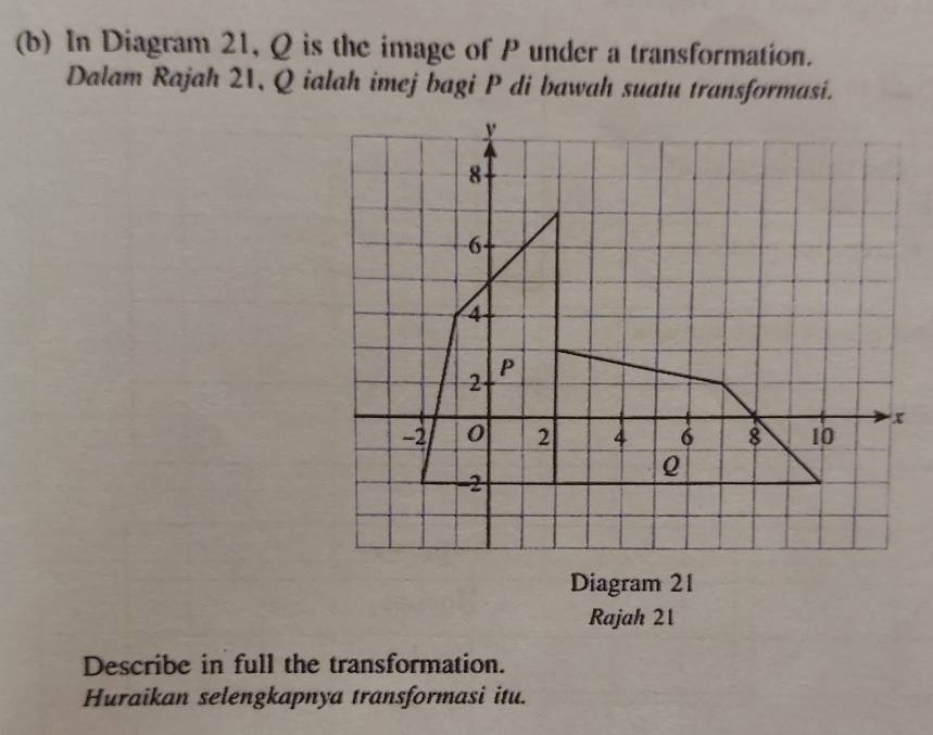 In Diagram 21, Q is the image of P under a transformation. 
Dalam Rajah 21, Q ialah imej bagi P di bawah suatu transformasi. 
Diagram 21 
Rajah 21 
Describe in full the transformation. 
Huraikan selengkapnya transformasi itu.