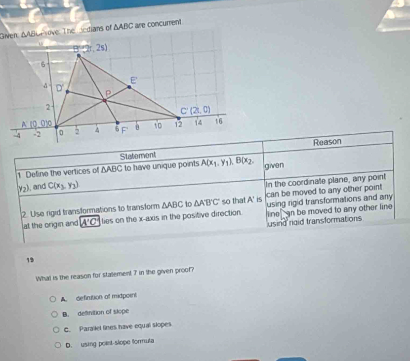 Given △ AB Prove: The edians of △ ABC are concurrent.
Reason
Statement
1 Define the vertices of △ ABC to have unique points A(x_1,y_1),B(x_2, given
y_2) , and C(x_3,y_3)
In the coordinate plane, any point
using rigid transformations and any
2 Use rigid transformations to transform △ ABC to △ A'B'C' so that A' is can be moved to any other point 
at the origin and A'C' lies on the x-axis in the positive direction. line an be moved to any other line
using rigid transformations
19
What is the reason for statement 7 in the given proof?
A. definition of midpoint
B. definition of slope
C. Parallel lines have equal slopes
D. using point-slope formula