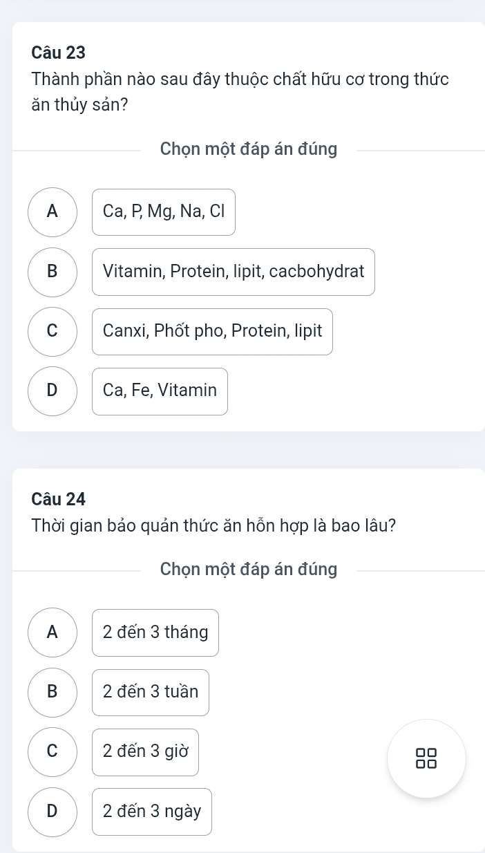 Thành phần nào sau đây thuộc chất hữu cơ trong thức
ăn thủy sản?
Chọn một đáp án đúng
A Ca, P, Mg, Na, Cl
B Vitamin, Protein, lipit, cacbohydrat
C Canxi, Phốt pho, Protein, lipit
D Ca, Fe, Vitamin
Câu 24
Thời gian bảo quản thức ăn hỗn hợp là bao lâu?
Chọn một đáp án đúng
A 2 đến 3 tháng
B 2 đến 3 tuần
C 2 đến 3 giờ in
D 2 đến 3 ngày