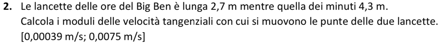 Le lancette delle ore del Big Ben è lunga 2,7 m mentre quella dei minuti 4,3 m. 
Calcola i moduli delle velocità tangenziali con cui si muovono le punte delle due lancette.
[0,00039 m/s; 0,0075 m/s]