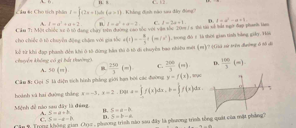 6 , B. 8 . C. 12 . D. -5
Câu 6: Cho tích phân I=∈t (2x+1)dx(a>1). Khẳng định nào sau đây đúng?
A. I=a^2+a+2. B. I=a^2+a-2. C. l=2a+1. D. I=a^2-a+1.
Câu 7: Một chiếc xe ô tô đang chạy trên đường cao tốc với vận tốc 20m /s thì tài xế bắt ngờ đạp phanh làm
cho chiếc ô tô chuyển động chậm với gia tốc a(t)=- 8/5 t(m/s^2) , trong đó t là thời gian tính bằng giây. Hồi
kể từ khi đạp phanh đến khi ô tô dừng hằn thì ô tô di chuyển bao nhiêu mét (m)? (Giá sử trên đường ô tố đi
chuyển không có gì bất thường).
A. 50(m).
B.  250/3 (m). C.  200/3 (m). D.  100/3 (m).
Câu 8: Gọi S là diện tích hình phẳng giới hạn bởi các đường y=f(x) , trục
hoành và hai đường thắng x=-3,x=2. Đặt a=∈tlimits _(-3)^1f(x)dx,b=∈tlimits _1^2f(x)dx.
Mệnh đề nào sau đây là đúng.
A. S=a+b.
B. S=a-b.
C. S=-a-b. D. S=b-a.
Câu 9. Trong không gian Oxyz , phương trình nào sau đây là phương trình tổng quát của mặt phẳng?
2-0