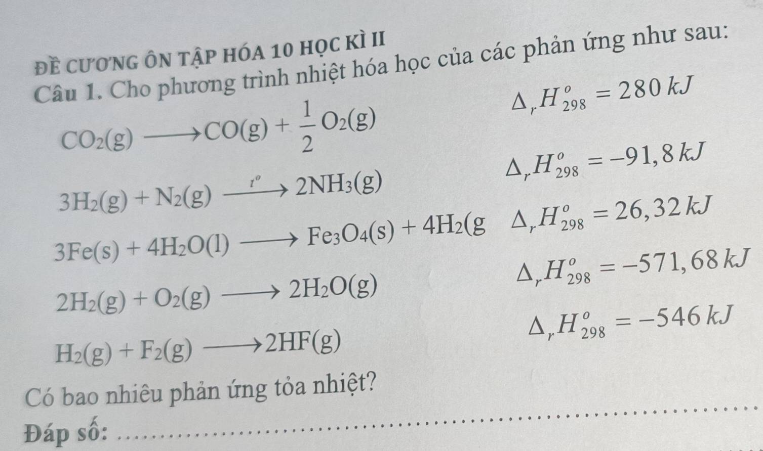 đề cương ôn tập hóa 10 học kì II 
Câu 1. Cho phương trình nhiệt hóa học của các phản ứng như sau:
CO_2(g)to CO(g)+ 1/2 O_2(g)
△ _rH_(298)^o=280kJ
△ _rH_(298)^o=-91,8kJ
3H_2(g)+N_2(g)to 2NH_3(g)
3Fe(s)+4H_2O(l)to Fe_3O_4(s)+4H_2(g △ _rH_(298)^o=26,32kJ
△ _rH_(298)^o=-571,68kJ
2H_2(g)+O_2(g)to 2H_2O(g)
△ _rH_(298)^o=-546kJ
H_2(g)+F_2(g)to 2HF(g)
Có bao nhiêu phản ứng tỏa nhiệt? 
Đáp số:_