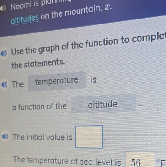 Naomi is plannin 
altitudes on the mountain, x. 
Use the graph of the function to complet 
the statements. 
The temperature is 
a function of the altitude 
The initial value is □. 
The temperature at sea level is 56°