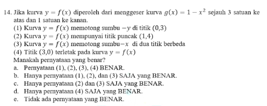 Jika kurva y=f(x) diperoleh dari menggeser kurva g(x)=1-x^2 sejauh 3 satuan ke
atas dan 1 satuan ke kanan.
(1) Kurva y=f(x) memotong sumbu — y di titik (0,3)
(2) Kurva y=f(x) mempunyai titik puncak (1,4)
(3) Kurva y=f(x) memotong sumbu- x di dua titik berbeda
(4) Titik (3,0) terletak pada kurva y=f(x)
Manakah pernyataan yang benar?
a. Pernyataan (1), (2), (3), (4) BENAR.
b. Hanya pernyataan (1), (2), dan (3) SAJA yang BENAR.
c. Hanya pernyataan (2) dan (3) SAJA yang BENAR.
d. Hanya pernyataan (4) SAJA yang BENAR.
e. Tidak ada pernyataan yang BENAR.