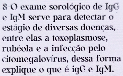 8-O exame sorológico de IgG 
e IgM serve para detectar o 
estágio de diversas doenças, 
entre elas a toxoplasmose, 
rubéola e a infecção pelo 
citomegalovírus, dessa forma 
explique o que é igG e IgM.