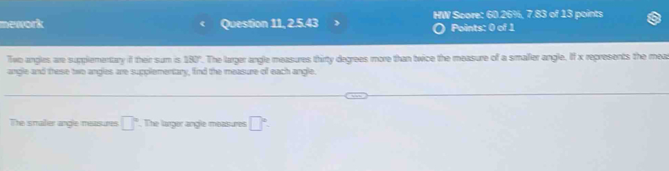 HW Score: 60.26%, 7.83 of 13 points 
mework Question 11, 2.5.43 Points: 0 of 1 
a 
Two angles are supplementary if their sum is 130°. The larger angle measures thirty degrees more than twice the measure of a smaller angle. If x represents the mea 
angle and these two angles are supplementary, find the measure of each angle. 
The smailier angle measures □°. The larger angle measures □°