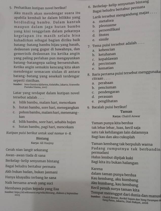 Perhatikan kutipan novel berikut! 6. Berkelap-kelip senyuman bintang
Aku masih akan mendengar suara itu Bagai beludru bertabur permata
apabila kembali ke dalam bilikku yang Larik tersebut mengandung majas . . . .
berdinding bambu. Dalam kantuk a. metafora
maupun dalam jaga hutan bambu b. pleonasme
yang kini tenggelam dalam pekatnya c. personifikasi
kegelapan itu masih selalu bisa d. litotes
kuhadirkan sebagai bagian diriku baik e. simile
batang-batang bambu hijau yang basah,
7. Tema puisi tersebut adalah . . . .
dedaunan yang gugur di bawahnya, dan
gemerisik dedaunan itu ketika angin a. kebencian
b. ketuhanan
yang paling perlahan pun mengayunkan
batang-batangnya saling bersentuhan. c. kepahlawan
Ketika angin semakin kencang kita akan d. percintaan
mendengar semacam siulan di antara e. kematian
batang-batang yang sesekali terdengar 8. Baris pertama puisi tersebut menggunaka
seperti rintihan. citraan . . . .
Sumber: Seno Gumira Ajidarma, Kolotidha, Jakarta, Gramedia a. perabaan
Pustaka Utama, 2007 b. penciuman
Latar yang terdapat dalam kutipan novel c. pendengaran
tersebut adalah . . . . d. perasaan
a. bilik bambu, malam hari, mencekam e. penglihatan
b. hutan bambu, sore hari, menegangkan 9. Bacalah puisi berikut!
c. pohon bambu, malam hari, menenang-- Taman
kan Karya: Chairil Anwar
d. bilik bambu, sore hari, sehabis hujan Taman punya kita berdua
e. hutan bambu, pagi hari, mencekam tak lebar lebar, luas, kecil saja
Kutipan puisi berikut untuk soal nomor 6-8. satu tak kehilangan lain dalamnya
Bintang Bagi kau dan aku cukuplah
Karya: Ali Hasjmy Taman kembang tak berpuluh warna
Cerah nian langit sekarang Padang rumputnya tak berbandin
permadani
Awan-awan tiada di sana Halus lembut dipijak kaki
Berkelap-kelip senyuman bintang Bagi kita itu bukan halangan
Bagai beludru bertabur permata Karena
Akh bukan badan, bukan jasmani dalam taman punya berdua
Hanya khayalku terbang ke sana
Kau kembang, aku kumbang
Naik bersama arwah yang suci
Aku kumbang, kau kembang
Membawa pujian kepada yang Esa
Kecil penuh surya taman kita
Tempat merenggut dari dunia dan manusi
2023
Sumber: https://id.wikisource.org/wiki/Bintang , diakses 4 September Sumber: Chairil Anwar, Kerikil Tajam dan Yanq Terampas d
Yang Putus, Jakarta, Dian Rakyat, 2006