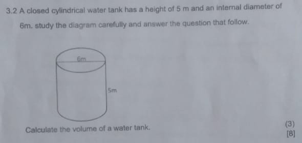 3.2 A closed cylindrical water tank has a height of 5 m and an internal diameter of
6m. study the diagram carefully and answer the question that follow. 
Calculate the volume of a water tank. (3) 
[8]