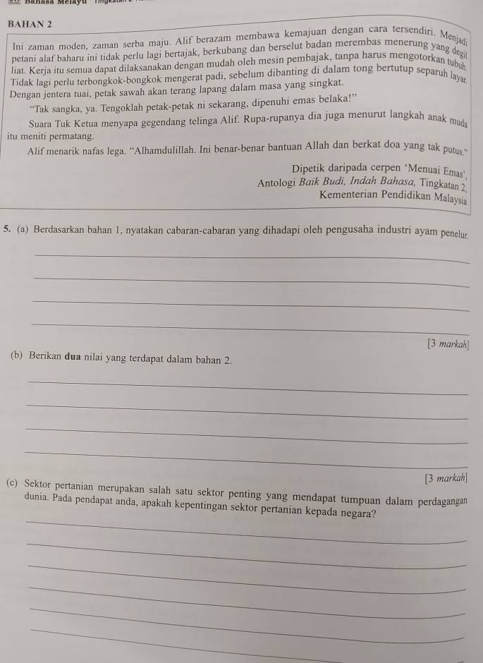 BAHAN 2
Ini zaman moden, zaman serba maju. Alif berazam membawa kemajuan dengan cara tersendiri. Menjadi
petani alaf baharu ini tidak perlu lagi bertajak, berkubang dan berselut badan merembas menerung yang degil
liat. Kerja itu semua dapat dilaksanakan dengan mudah oleh mesin pembajak, tanpa harus mengotorkan tubuh
Tidak lagi perlu terbongkok-bongkok mengerat padi, sebelum dibanting di dalam tong bertutup separuh laya.
Dengan jentera tuai, petak sawah akan terang lapang dalam masa yang singkat.
“Tak sangka, ya. Tengoklah petak-petak ni sekarang, dipenuhi emas belaka!”
Suara Tuk Ketua menyapa gegendang telinga Alif. Rupa-rupanya dia juga menurut langkah anak muda
itu meniti permatang.
Alif menarik nafas lega. “Alhamdulillah. Ini benar-benar bantuan Allah dan berkat doa yang tak putus.”
Dipetik daripada cerpen ‘Menuai Emas',
Antologi Baik Budi, Indah Bahasa, Tingkatan 2
Kementerian Pendidikan Malaysia
5. (a) Berdasarkan bahan 1, nyatakan cabaran-cabaran yang dihadapi oleh pengusaha industri ayam penelur
_
_
_
_
[3 markah]
(b) Berikan dua nilai yang terdapat dalam bahan 2.
_
_
_
_
[3 markah]
(c) Sektor pertanian merupakan salah satu sektor penting yang mendapat tumpuan dalam perdagangan
_
dunia. Pada pendapat anda, apakah kepentingan sektor pertanian kepada negara?
_
_
_
_
_