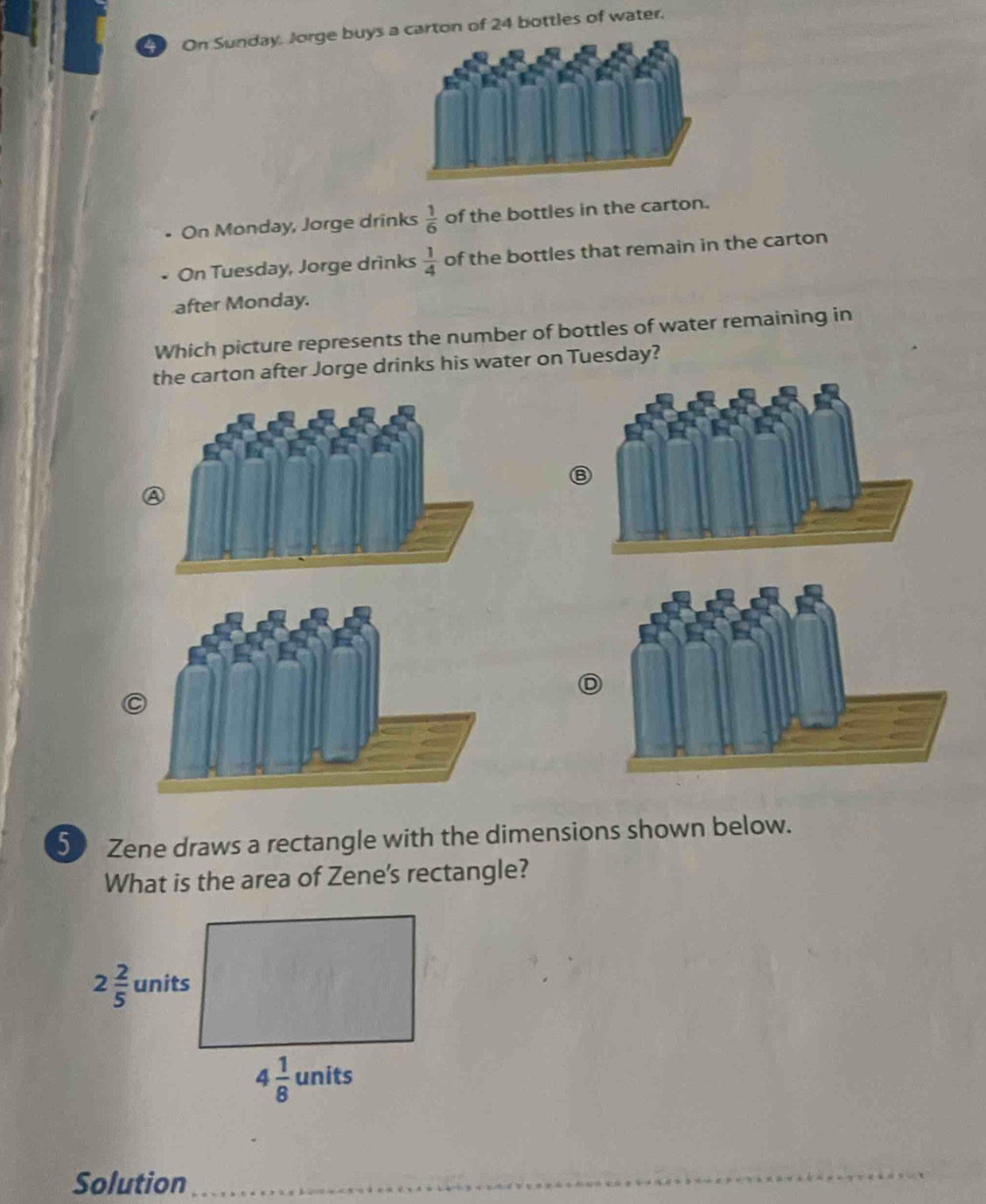 On Sunday. Jorge buys carton of 24 bottles of water.
On Monday, Jorge drinks  1/6  of the bottles in the carton.
On Tuesday, Jorge drinks  1/4  of the bottles that remain in the carton
after Monday.
Which picture represents the number of bottles of water remaining in
the carton after Jorge drinks his water on Tuesday?
D
5 Zene draws a rectangle with the dimensions shown below.
What is the area of Zene's rectangle?
Solution_
__