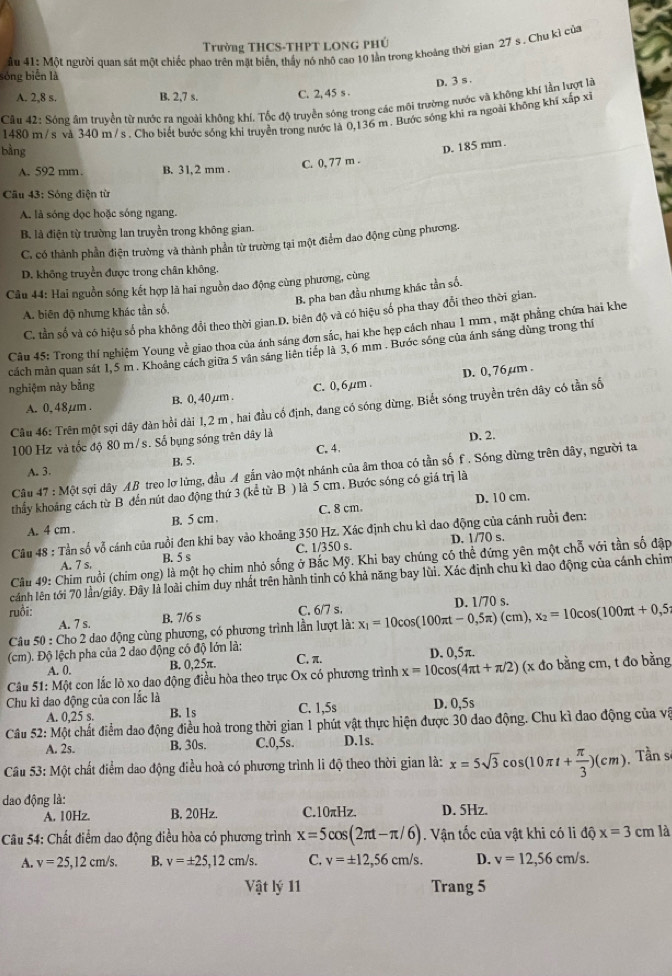 Trường THCS-THPT Long phủ
sóng biễn là  ầu 41: Một người quan sát một chiếc phao trên mặt biển, thấy nó nhỏ cao 10 lằn trong khoảng thời gian 27 s . Chu kì của
D. 3 s .
A. 2,8 s. B. 2,7 s. C. 2, 45 s .
Cầu 42: Sóng âm truyền từ nước ra ngoài không khí, Tốc độ truyền sóng trong các môi trường nước và không khí lần lượt là
1480 m/s và 340 m / s . Chơ biết bước sóng khí truyền trong nước là 0,136 m . Bước sóng khi ra ngoài không khi xấp xỉ
bàng
A. 592 mm. B. 31,2 mm .
C. 0, 77 m . D. 185 mm.
Câu 43: Sóng điện từ
A. là sóng đọc hoặc sóng ngang.
B. là điện từ trường lan truyền trong không gian.
C. có thành phần điện trường và thành phần từ trường tại một điểm dao động cùng phương.
D. không truyền được trong chân không.
Câu 44: Hai nguồn sóng kết hợp là hai nguồn dao động cùng phương, cùng
B. pha ban đầu nhưng khác tần số.
A. biên độ nhưng khác tần số,
C. tần số và có hiệu số pha không đổi theo thời gian.D. biên độ và có hiệu số pha thay đổi theo thời gian.
Câu 45: Trong thí nghiệm Young về giao thoa của ánh sáng đơn sắc, hai khe hẹp cách nhau 1 mm , mặt phẳng chứa hai khe
cách mản quan sát 1,5 m . Khoảng cách giữa 5 vân sáng liên tiếp là 3,6 mm . Bước sóng của ánh sáng dùng trong thí
D. 0, 76 µm .
nghiệm này bằng C. 0, 6,µum .
A. 0. 48µm . B. 0, 40 µm .
Câu 46: Trên một sợi dây dàn hồi dài 1,2 m , hai đầu cố định, dang có sóng dừng. Biết sóng truyền trên dây có tần số
100 Hz và tốc độ 80 m/s. Số bụng sóng trên dây là
D. 2.
A. 3. B. 5. C. 4.
Câu 47:M t sợi dây AB treo lợ lừng, đầu A gắn vào một nhánh của âm thoa có tần số f. Sóng dừng trên dây, người ta
thầy khoảng cách từ B đến nút dao động thứ 3 (kể từ B ) là 5 cm. Bước sóng có giá trị là
D. 10 cm.
A. 4 cm . B. 5 cm. C. 8 cm
Câu 48 : Tần số vỗ cánh của ruồi đen khi bay vào khoảng 350 Hz. Xác định chu kì dao động của cánh ruồi đen:
A. 7 s. B. 5 s C. 1/350 s. D. 1/70 s.
Cầu 49: Chim ruồi (chim ong) là một họ chim nhỏ sống ở Bắc Mỹ. Khi bay chúng có thể đứng yên một chỗ với tần số đập
cảnh lên tới 70 lần/giây. Đây là loài chim duy nhất trên hành tinh có khả năng bay lùi. Xác định chu kì dao động của cánh chim
ruồi: C. 6/7 s. D. 1/70 s.
A. 7 s.
B. 7/6 s
Câu 50 : Cho 2 dao động cùng phương, có phương trình lần lượt là: x_1=10cos (100π t-0,5π )(cm),x_2=10cos (100π t+0,5
(cm). Độ lệch pha của 2 dao động có độ lớn là: D. 0,5π.
A. 0. B. 0,25π. C. π.
Câu 51: Một con lắc lò xo dao động điều hòa theo trục Ox có phương trình x=10cos (4π t+π /2) (x đo bằng cm, t đo bằng
Chu kì dao động của con lắc là D. 0,5s
A. 0,25 s. B. 1s C. 1,5s
Câu 52: Một chất điểm dao động điều hoà trong thời gian 1 phút vật thực hiện được 30 dao động. Chu kì đao động của vậ
A. 2s. B. 30s. C.0,5s. D.1s.
Câu 53: Một chất điểm dao động điều hoà có phương trình li độ theo thời gian là: x=5sqrt(3)cos (10π t+ π /3 )(cm) Tần s
dao động là: D. 5Hz.
A. 10Hz. B. 20Hz. C.10πHz,
Câu 54: Chất điểm dao động điều hòa có phương trình x=5cos (2π t-π /6). Vận tốc của vật khi có li độ x=3cm là
A. v=25,12cm/s. B. v=± 25,12cm/s. C. v=± 12,56cm/s. D. v=12,56cm/s.
Vật lý 11 Trang 5