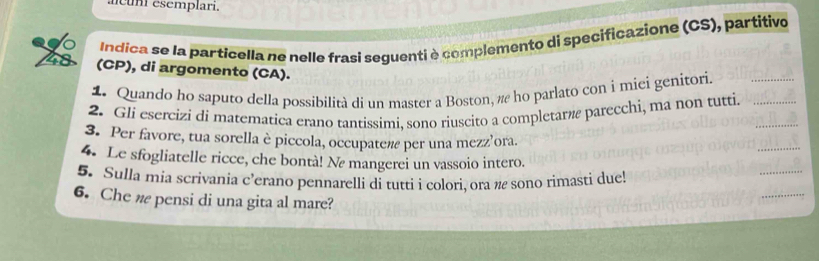 acuní esemplari. 
Indíca se la particella ne nelle frasi seguenti è complemento di specificazione (CS), partitivo 
(CP), di argomento (CA). 
1. Quando ho saputo della possibilità di un master a Boston, π ho parlato con i miei genitori. 
2. Gli esercizi di matematica erano tantissimi, sono riuscito a completarã parecchi, ma non tutti. 
3. Per favore, tua sorella è piccola, occupaten per una mezz’ora. 
4. Le sfogliatelle ricce, che bontà! Ne mangerei un vassoio intero. 
5. Sulla mia scrivania c’erano pennarelli di tutti i colori, ora π sono rimasti due! 
6. Che w pensi di una gita al mare?