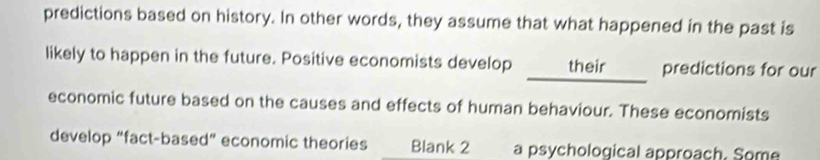 predictions based on history. In other words, they assume that what happened in the past is 
likely to happen in the future. Positive economists develop their _. predictions for our 
economic future based on the causes and effects of human behaviour. These economists 
develop “fact-based” economic theories Blank 2 a psychological approach. Some