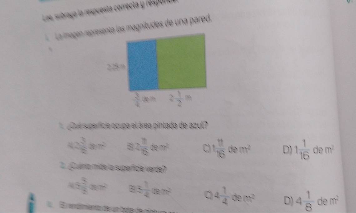 Lee, subraya la respuesta correcta y respañd
La magen repr las magnitudes de una pared.
¿Qué superficie ocupa el área pintada de azul?
42 3/8 gr^2 82 1/6 cm^2 C 1 11/16 dem^2 D) 1 1/16 dem^2
¿ Quento mide la superficie verde?
45 5/3 nm^2 33 1/4 cm^2 C 4 1/4 dem^2 D) 4 1/8 dem^2
E rendimiento de un bote de nint u