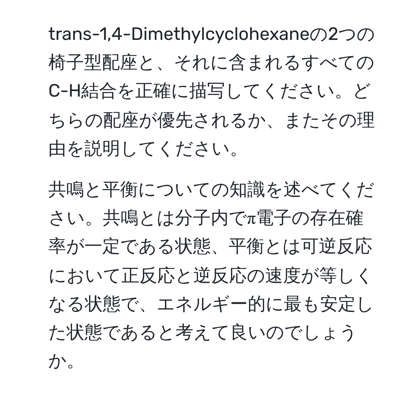 trans-1,4-Dimethylcyclohexaneの2つの椅子型配座と、それに含まれるすべてのC-H結合を正確に描写してください。どちらの配座が優先されるか、またその理由を説明してください。

2. 共鳴と平衡についての知識を述べてください。共鳴とは分子内でπ電子の存在確率が一定である状態、平衡とは可逆反応において正反応と逆反応の速度が等しくなる状態で、エネルギー的に最も安定した状態であると考えて良いのでしょうか。