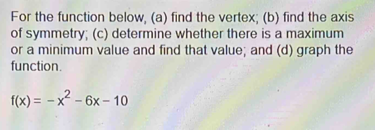 For the function below, (a) find the vertex; (b) find the axis 
of symmetry; (c) determine whether there is a maximum 
or a minimum value and find that value; and (d) graph the 
function.
f(x)=-x^2-6x-10