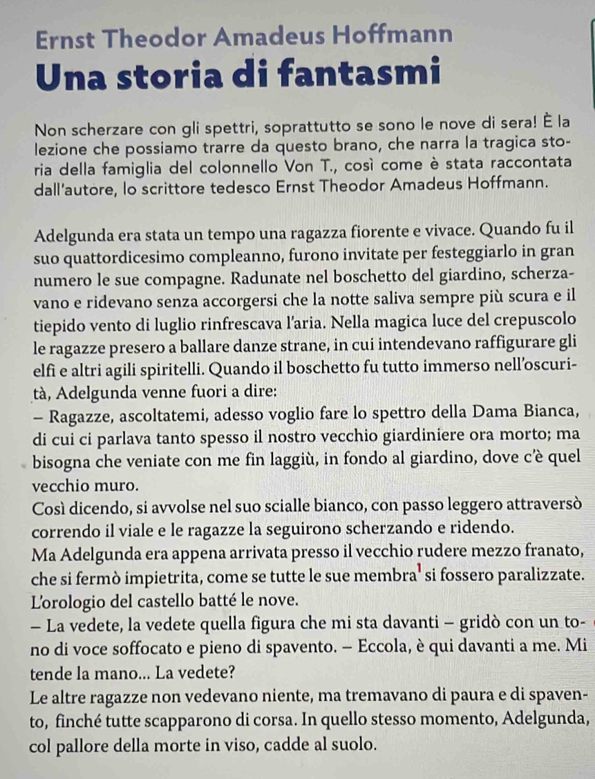 Ernst Theodor Amadeus Hoffmann
Una storia di fantasmi
Non scherzare con gli spettri, soprattutto se sono le nove di sera! È la
lezione che possiamo trarre da questo brano, che narra la tragica sto-
ria della famiglia del colonnello Von T., cosí come è stata raccontata
dall’autore, lo scrittore tedesco Ernst Theodor Amadeus Hoffmann.
Adelgunda era stata un tempo una ragazza fiorente e vivace. Quando fu il
suo quattordicesimo compleanno, furono invitate per festeggiarlo in gran
numero le sue compagne. Radunate nel boschetto del giardino, scherza-
vano e ridevano senza accorgersi che la notte saliva sempre più scura e il
tiepido vento di luglio rinfrescava l’aria. Nella magica luce del crepuscolo
le ragazze presero a ballare danze strane, in cui intendevano raffigurare gli
elfi e altri agili spiritelli. Quando il boschetto fu tutto immerso nell’oscuri-
tà, Adelgunda venne fuori a dire:
- Ragazze, ascoltatemi, adesso voglio fare lo spettro della Dama Bianca,
di cui ci parlava tanto spesso il nostro vecchio giardiniere ora morto; ma
bisogna che veniate con me fin laggiù, in fondo al giardino, dove cè quel
vecchio muro.
Così dicendo, si avvolse nel suo scialle bianco, con passo leggero attraversò
correndo il viale e le ragazze la seguirono scherzando e ridendo.
Ma Adelgunda era appena arrivata presso il vecchio rudere mezzo franato,
che si fermò impietrita, come se tutte le sue membra' s si fossero paralizzate.
L'orologio del castello batté le nove.
- La vedete, la vedete quella figura che mi sta davanti - gridò con un to-
no di voce soffocato e pieno di spavento. — Eccola, è qui davanti a me. Mi
tende la mano... La vedete?
Le altre ragazze non vedevano niente, ma tremavano di paura e di spaven-
to, finché tutte scapparono di corsa. In quello stesso momento, Adelgunda,
col pallore della morte in viso, cadde al suolo.