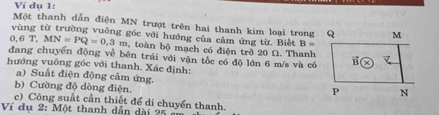 Ví dụ 1:
Một thanh dẫn điện MN trượt trên hai thanh kim loại trong Q
vùng từ trường vuông góc với hướng của cảm ứng từ. Biết B=
0, 6 T, MN=PQ=0,3m , toàn bộ mạch có điện trở 20 Ω. Thanh
đang chuyển động về bên trái với vận tốc có độ lớn 6 m/s và có
hướng vuông góc với thanh. Xác định:
a) Suất điện động cảm ứng. 
b) Cường độ dòng điện.
c) Công suất cần thiết để di chuyển thanh.
Ví dụ 2: Một thanh dẫn dài 25