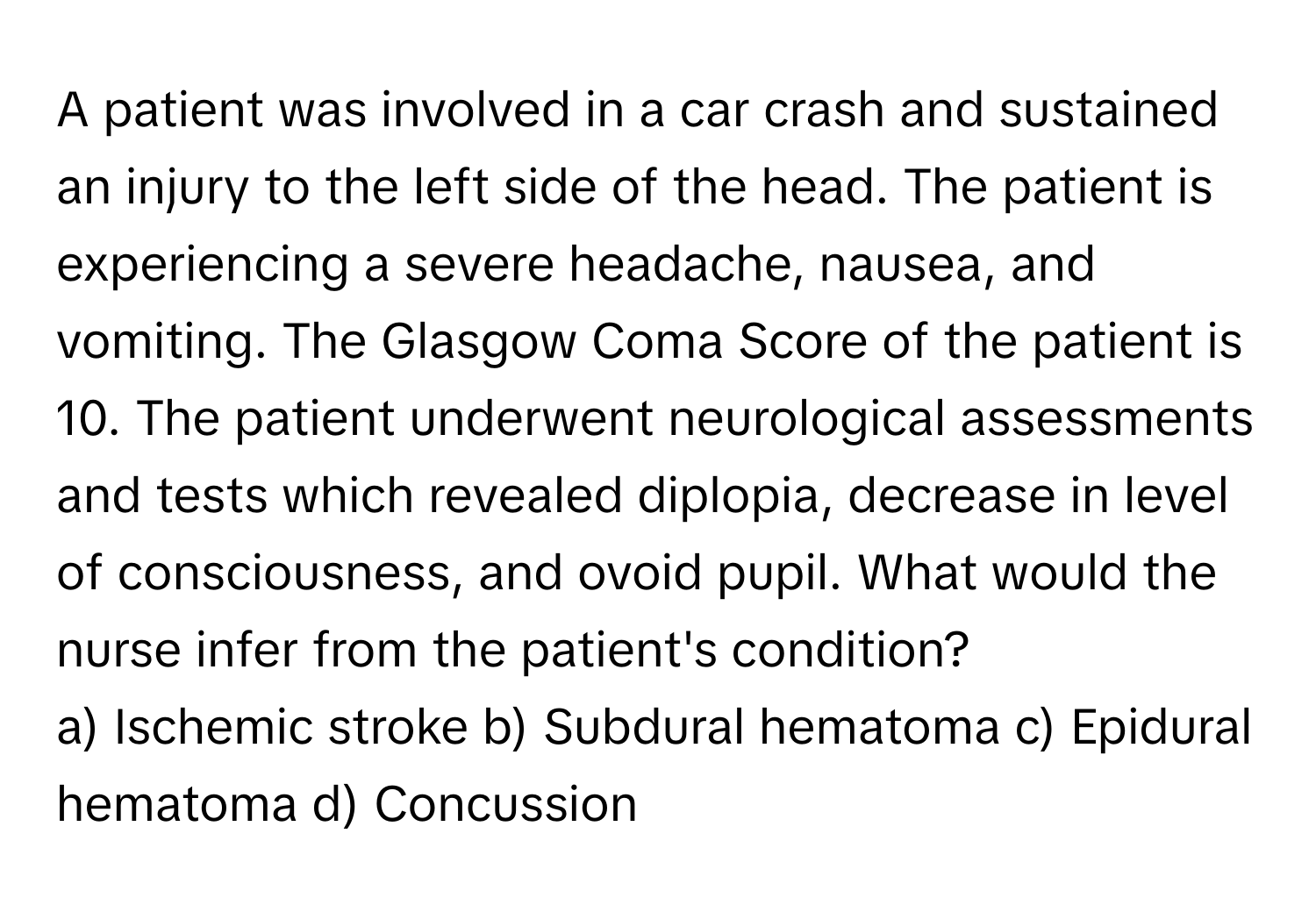 A patient was involved in a car crash and sustained an injury to the left side of the head. The patient is experiencing a severe headache, nausea, and vomiting. The Glasgow Coma Score of the patient is 10. The patient underwent neurological assessments and tests which revealed diplopia, decrease in level of consciousness, and ovoid pupil. What would the nurse infer from the patient's condition?

a) Ischemic stroke b) Subdural hematoma c) Epidural hematoma d) Concussion