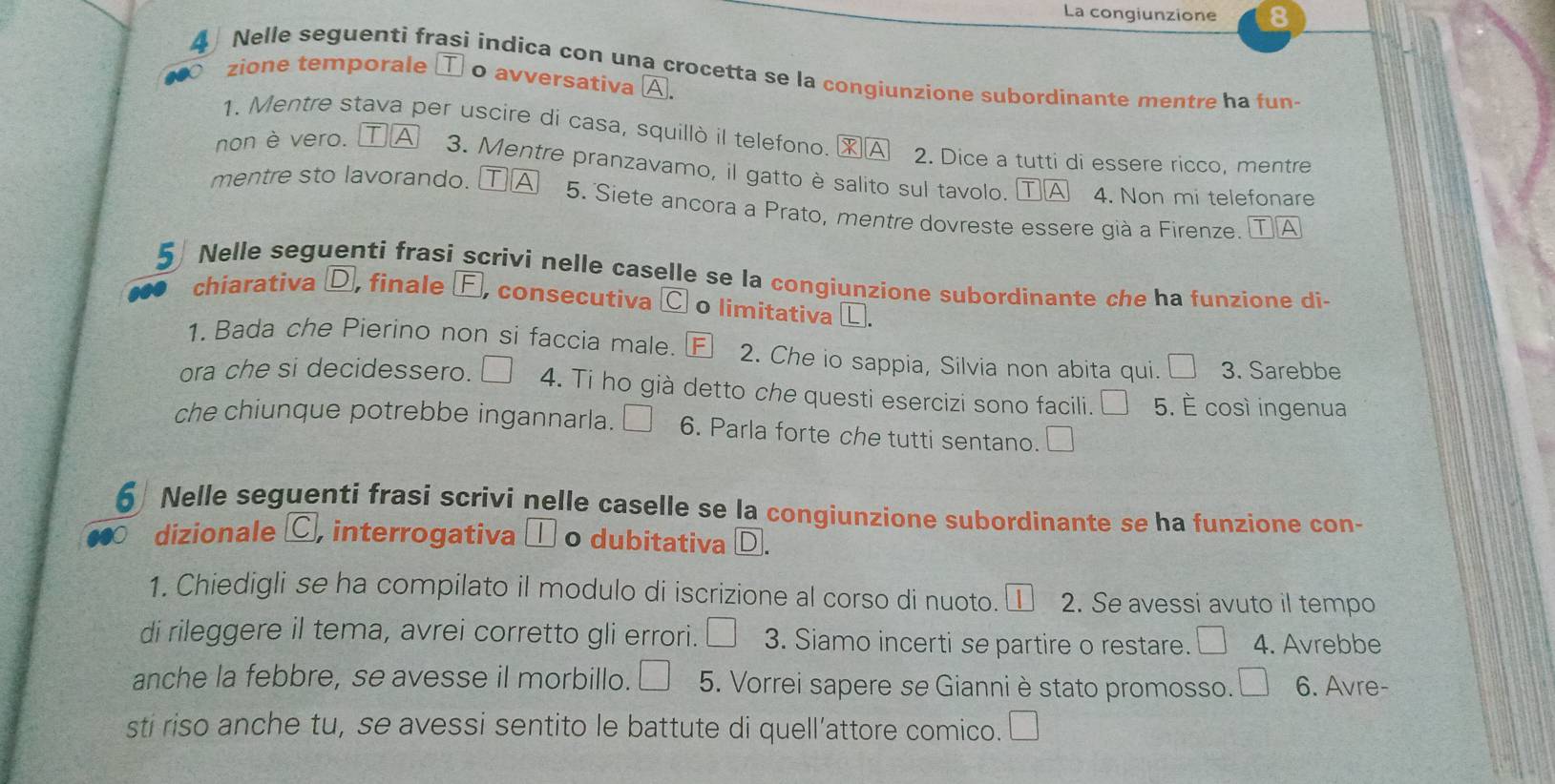 La congiunzione 8 
4 Nelle seguenti frasi indica con una crocetta se la congiunzione subordinante mentre ha fun- 
zione temporale ① o avversativa A. 
1. Mentre stava per uscire di casa, squillò il telefono. ※Α 2. Dice a tutti di essere ricco, mentre 
non è vero. A 3. Mentre pranzavamo, il gatto è salito sul tavolo. ⓉⒶ 
4. Non mi telefonare 
mentre sto lavorando. [ TA 5. Siete ancora a Prato, mentre dovreste essere già a Firenze. TⒶ 
5 Nelle seguenti frasi scrivi nelle caselle se la congiunzione subordinante che ha funzione di 
chiarativa D, finale Ⓕ, consecutiva C o limitativa L. 
1. Bada che Pierino non si faccia male. FI 2. Che io sappia, Silvia non abita qui. □ 3. Sarebbe 
ora che si decidessero. 4. Ti ho già detto che questi esercizi sono facili. | 5. È così ingenua 
che chiunque potrebbe ingannarla. 6. Parla forte che tutti sentano. 
6 Nelle seguenti frasi scrivi nelle caselle se la congiunzione subordinante se ha funzione con- 
dizionale C, interrogativa □ o dubitativa D 
1. Chiedigli se ha compilato il modulo di iscrizione al corso di nuoto. ① 2. Se avessi avuto il tempo 
di rileggere il tema, avrei corretto gli errori. _  3. Siamo incerti se partire o restare. 4. Avrebbe 
anche la febbre, se avesse il morbillo. 5. Vorrei sapere se Gianniè stato promosso. 6. Avre- 
sti riso anche tu, se avessi sentito le battute di quell’attore comico. □