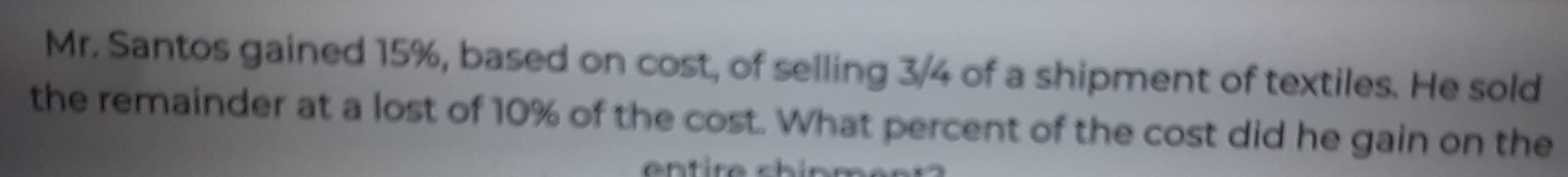 Mr. Santos gained 15%, based on cost, of selling 3/4 of a shipment of textiles. He sold 
the remainder at a lost of 10% of the cost. What percent of the cost did he gain on the