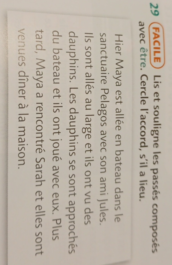 29 (FACILE) Lis et souligne les passés composés 
avec être. Cercle l'accord, s'il a lieu. 
Hier Maya est allée en bateau dans le 
sanctuaire Pelagos avec son ami Jules. 
Ils sont allés au large et ils ont vu des 
dauphins. Les dauphins se sont approchés 
du bateau et ils ont joué avec eux. Plus 
tard, Maya a rencontré Sarah et elles sont 
venues dîner à la maison.