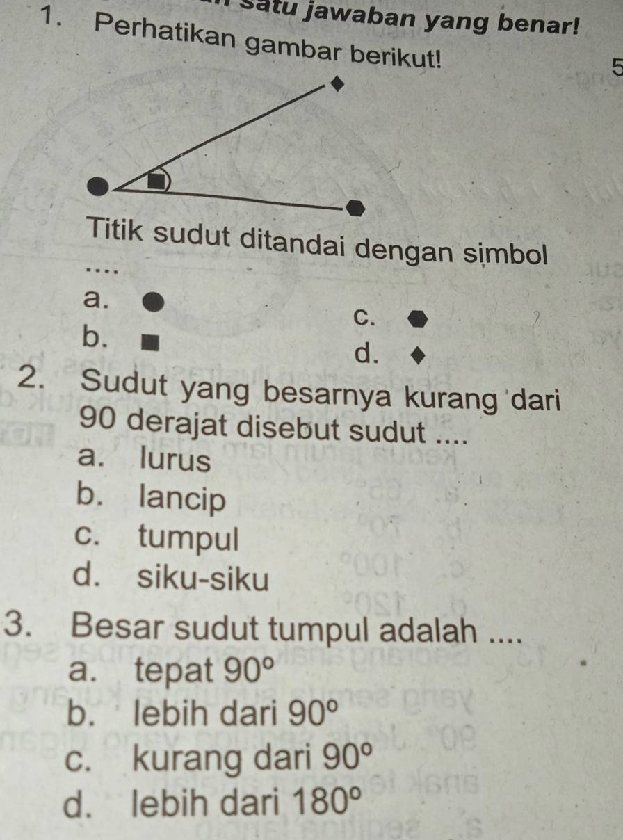 Satu jawaban yang benar!
1. Perhatikan gambar berikut!
5
Titik sudut ditandai dengan simbol
….
a.
C.
b.
d.
2. Sudut yang besarnya kurang dari
90 derajat disebut sudut ....
a. lurus
b. lancip
c. tumpul
d. siku-siku
3. Besar sudut tumpul adalah ....
a. tepat 90°
b. lebih dari 90°
c. kurang dari 90°
d. lebih dari 180°