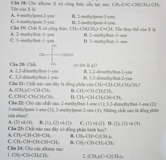 Cho alkyne X có công thức cấu tạo sau: CH_3-Cequiv C-CH(CH_3)-CH_3.
Tên của X là
A. 4-methylpent-2-yne. B. 2-methylpent-3-yne.
C. 4-methylpent-3-yne. D. 2-methylpent-4-yne.
Câu 19: Chất X có công thức: CH_3-CH(CH_3)-Cequiv CH. Tên thay thế của X là
A. 2-methylbut-3--yne B. 2-methylbut-3-ene
C. 3-methylbut-1-yne D. 3-methylbut-1-ene
cn,-frac []^3[]_cn,⊂ equiv cn
Câu 20: Chất có tên là gì?
A. 2,2-dimethylbut-1-yne B. 2,2-dimethylbut-3-yne
C. 3,3-dimethylbut-1-yne D. 3,3-dimethylbut-2-yne
Câu 21: Chất nào sau đây là đồng phân của CH_2=CH-CH_2CH_2CH_3 2
A. (CH_3)_2C=CH-CH_3. B. CH_2=CH-CH_2CH_3.
C. CHequiv C-CH_2CH_2CH_3. D. CH_2=CH-CH_2CH=CH_2.
Câu 22: Cho các chất sau: 2-methylbut-1-ene (1); 3,3-dimethylbut-1-ene (2);
3-methylpent-1-ene (3); 3-methylpent-2-ene (4); Những chất nào là đồng phân
của nhau?
A. (3) và (4). B. (1), (2) và (3). C. (1) và (2). D. (2), (3) và (4).
Câu 23: Chất nào sau đây có đồng phân hình học?
A. CH_2=CH-CH=CH_2. B. CH_3-CH=C(CH_3)_2.
C. CH_3-CH=CH-CH=CH_2. D. CH_2=CH-CH_2-CH_3.
Câu 24: Cho các alkene sau:
1. CH_2=CH-CH_2CH_3. 2. (CH_3)_2C=C(CH_3)_2.