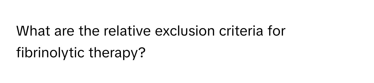 What are the relative exclusion criteria for fibrinolytic therapy?