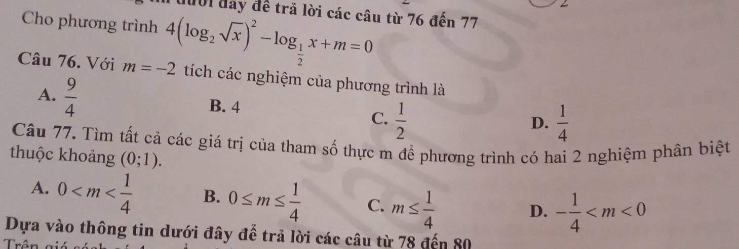 đười đay đề trả lời các câu từ 76 đến 77
Cho phương trình 4(log _2sqrt(x))^2-log _ 1/2 x+m=0
Câu 76. Với m=-2 tích các nghiệm của phương trình là
A.  9/4  B. 4
C.  1/2   1/4 
D.
Câu 77. Tìm tất cả các giá trị của tham số thực m để phương trình có hai 2 nghiệm phân biệt
thuộc khoảng (0;1).
A. 0
B. 0≤ m≤  1/4 
C. m≤  1/4  - 1/4 
D.
Dựa vào thông tin dưới đây để trả lời các câu từ 78 đến 80
Trận =