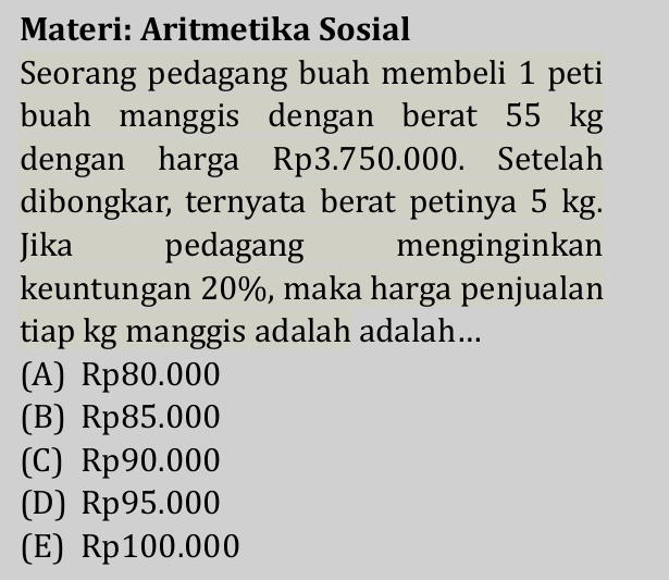 Materi: Aritmetika Sosial
Seorang pedagang buah membeli 1 peti
buah manggis dengan berat 55 kg
dengan harga Rp3.750.000. Setelah
dibongkar, ternyata berat petinya 5 kg.
Jika pedagang menginginkan
keuntungan 20%, maka harga penjualan
tiap kg manggis adalah adalah...
(A) Rp80.000
(B) Rp85.000
(C) Rp90.000
(D) Rp95.000
(E) Rp100.000