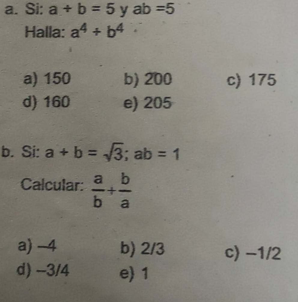 Si: a+b=5 y ab=5
Halla: a^4+b^4
a) 150 b) 200 c) 175
d) 160 e) 205
b. Si: a+b=sqrt(3); ab=1
Calcular:  a/b + b/a 
a) -4 b) 2/3
c) −1/2
d) -3/4
e) 1