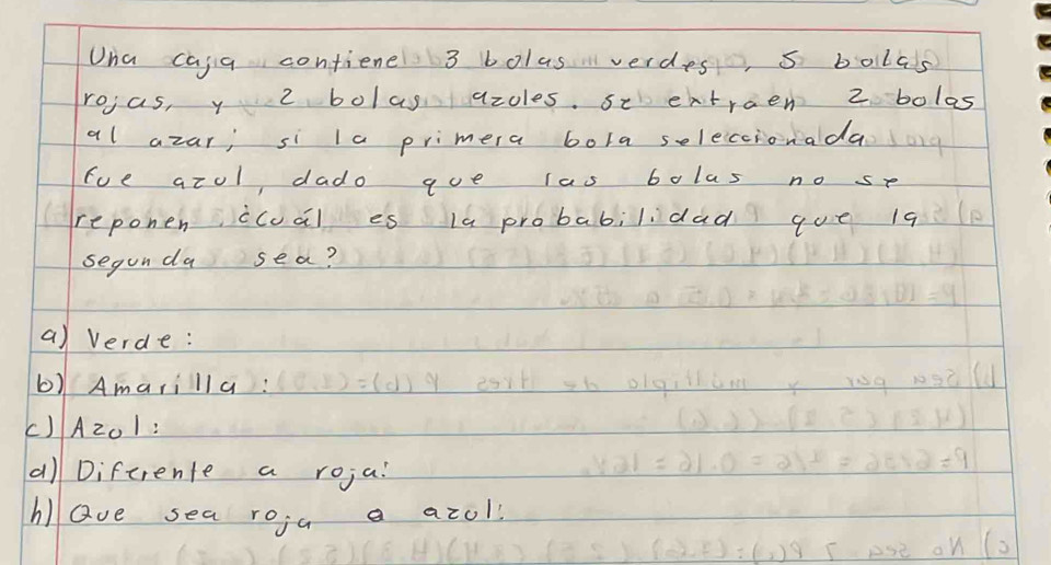 Una caja confiene 3 bolasverdes, s bollas 
rojas, y 2 bolas azoles. se eatraen 2 bolas 
al azar; si la primera bola seleccionada 
fue azol dado aue las bolas no se 
reponen ccuài es la probabilidad que 19 
segunda sea? 
a) verde: 
b) Amarilla: 
() A201 : 
a) Difcrente a roja? 
hlQve sea roja a azol!