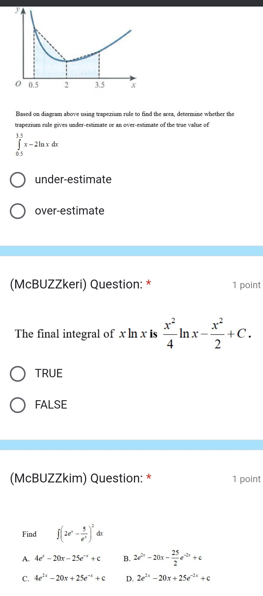 Based on diagram above using trapezium rule to find the area, determine whether the
trapezium rule gives under-estimate or an over-estimate of the true value of
∈tlimits _(0.5)^(3.5)x-2ln xdx
under-estimate
over-estimate
(McBUZZkeri) Question: * 1 point
The final integral of x ln x is  x^2/4 ln x- x^2/2 +C.
TRUE
FALSE
(McBUZZkim) Question: * 1 point
Find ∈t (2e^x- 5/e^x )^2 dx
A. 4e^x-20x-25e^(-x)+c B. 2e^(2x)-20x- 25/2 e^(-2x)+c
C. 4e^(2x)-20x+25e^(-x)+c D. 2e^(2x)-20x+25e^(-2x)+c