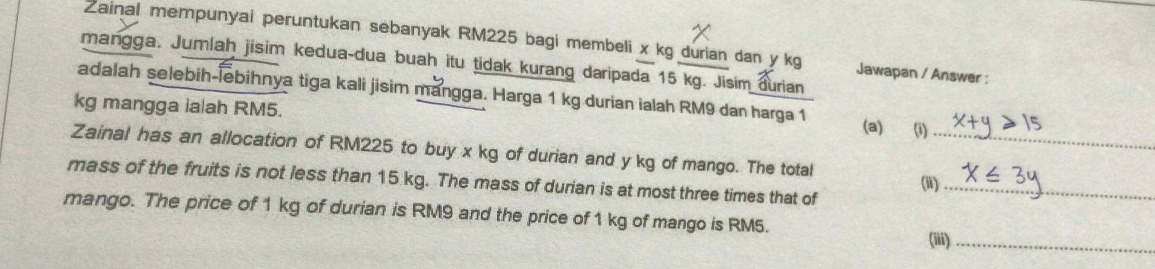 Zainal mempunyai peruntukan sebanyak RM225 bagi membeli x kg durian dan y kg Jawapan / Answer : 
mangga. Jumlah jisim kedua-dua buah itu tidak kurang daripada 15 kg. Jisim durian 
adalah selebih-lebihnya tiga kali jisim mangga. Harga 1 kg durian ialah RM9 dan harga 1 (a) (i)
kg mangga ialah RM5. 
Zainal has an allocation of RM225 to buy x kg of durian and y kg of mango. The total_ 
mass of the fruits is not less than 15 kg. The mass of durian is at most three times that of_ 
(ii) 
mango. The price of 1 kg of durian is RM9 and the price of 1 kg of mango is RM5. 
(iii)_