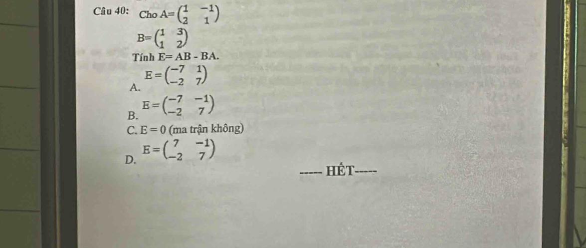 ChoA=beginpmatrix 1&-1 2&1endpmatrix
B=beginpmatrix 1&3 1&2endpmatrix
Tính E=AB-BA.
E=beginpmatrix -7&1 -2&7endpmatrix
A.
B. E=beginpmatrix -7&-1 -2&7endpmatrix
C. E=0 (ma trận không)
D. E=beginpmatrix 7&-1 -2&7endpmatrix
_Hế t_