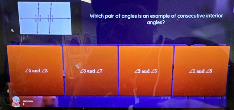 Which pair of angles is an example of consecutive interior
angles?
∠ 4 and ∠ 5 and ∠ 7 ∠ 2 and ∠ 5 ∠ 1 and ∠ 8
∠ 8
JACLYN