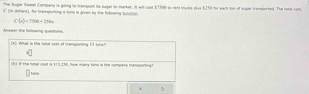 The Sugar Sweet Company is going to transport its sugar to market. It will cost $7500 to rent trucks plus $250 for each ton of sugar transported. The total cost, 
C (in dollars), for transporting n tons is given by the following function.
C(n)=7500+250n
Answer the following questions 
(a) What is the total cost of transporting 13 tons? 
S 
(b) If the total cost is $13,250, how many tons is the company transporting? 
tons 
×