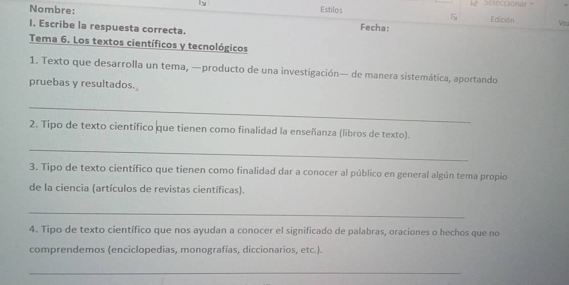 Seleccionar 
Nombre: Estilos 
Edición Vo1 
I. Escribe la respuesta correcta. 
Fecha: 
Tema 6. Los textos científicos y tecnológicos 
1. Texto que desarrolla un tema, —producto de una investigación— de manera sistemática, aportando 
pruebas y resultados. 
_ 
2. Tipo de texto científico que tienen como finalidad la enseñanza (libros de texto). 
_ 
3. Tipo de texto científico que tienen como finalidad dar a conocer al público en general algún tema propio 
de la ciencia (artículos de revistas científicas). 
_ 
4. Tipo de texto científico que nos ayudan a conocer el significado de palabras, oraciones o hechos que no 
comprendemos (enciclopedias, monografías, diccionarios, etc.). 
_