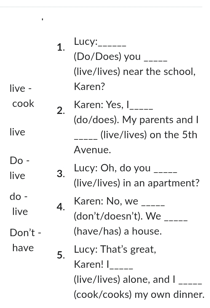 Lucy:_ 
(Do/Does) you_ 
(live/lives) near the school, 
live - Karen? 
cook Karen: Yes, I_ 
2. 
(do/does). My parents and I 
live _(live/lives) on the 5th
Avenue. 
Do - 
live 3. Lucy: Oh, do you_ 
(live/lives) in an apartment? 
do - 
live 4. 
Karen: No, we_ 
(don't/doesn't). We_ 
Don't - (have/has) a house. 
have Lucy: That's great, 
5. 
Karen! I_ 
(live/lives) alone, and I_ 
(cook/cooks) my own dinner.