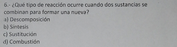 6.- ¿Qué tipo de reacción ocurre cuando dos sustancias se
combinan para formar una nueva?
a) Descomposición
b) Síntesis
c) Sustitución
d) Combustión