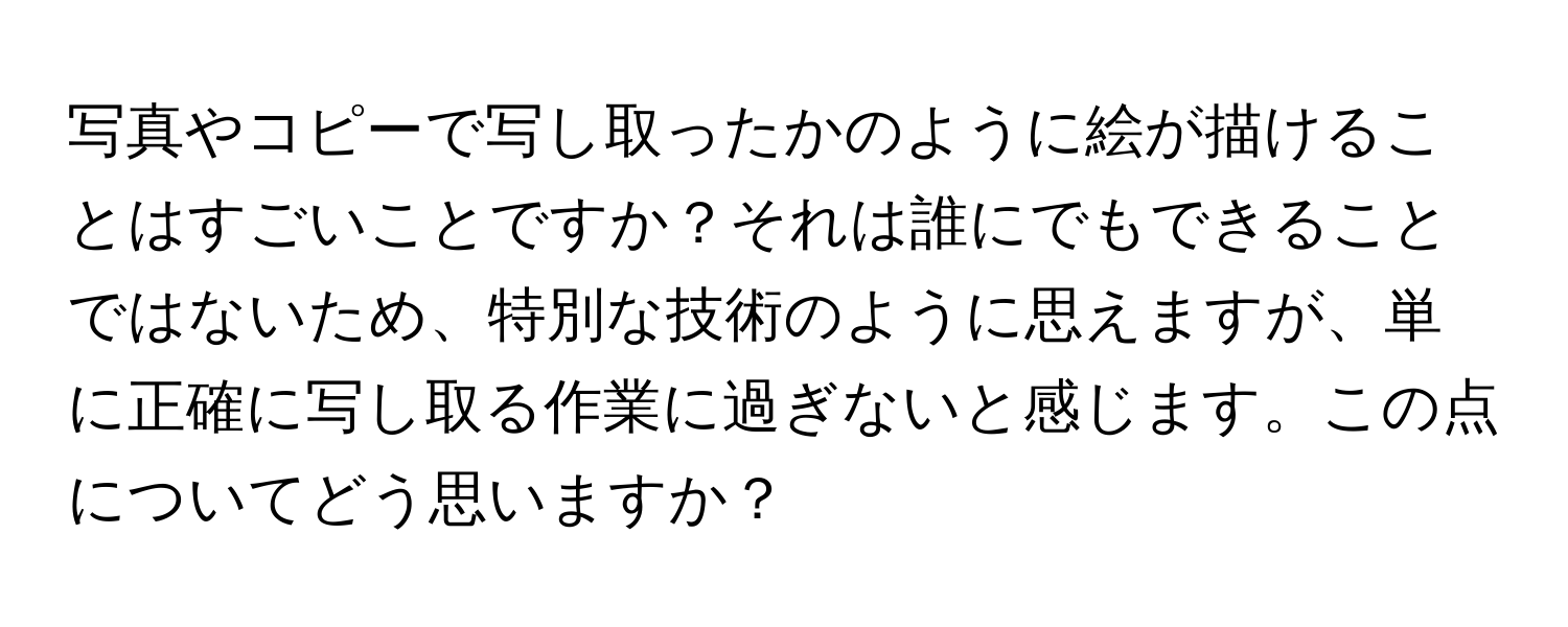 写真やコピーで写し取ったかのように絵が描けることはすごいことですか？それは誰にでもできることではないため、特別な技術のように思えますが、単に正確に写し取る作業に過ぎないと感じます。この点についてどう思いますか？