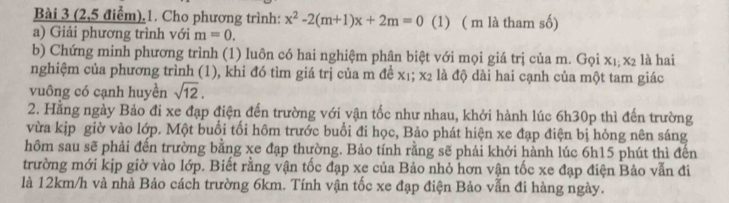 (2,5 điểm).1. Cho phương trình: x^2-2(m+1)x+2m=0 (1) ( m là tham số) 
a) Giải phương trình với m=0. 
b) Chứng minh phương trình (1) luôn có hai nghiệm phân biệt với mọi giá trị của m. Gọi x_1 : x_2 là hai 
nghiệm của phương trình (1), khi đó tìm giá trị của m để x₁; x2 là độ dài hai cạnh của một tam giác 
vuông có cạnh huyền sqrt(12). 
2. Hằng ngày Bảo đi xe đạp điện đến trường với vận tốc như nhau, khởi hành lúc 6h30p thì đến trường 
vừa kịp giờ vào lớp. Một buổi tối hôm trước buổi đi học, Bảo phát hiện xe đạp điện bị hỏng nên sáng 
hôm sau sẽ phải đến trường bằng xe đạp thường. Bảo tính rằng sẽ phải khởi hành lúc 6h15 phút thì đến 
trường mới kịp giờ vào lớp. Biết rằng vận tốc đạp xe của Bảo nhỏ hơn vận tốc xe đạp điện Bảo vẫn đi 
là 12km/h và nhà Bảo cách trường 6km. Tính vận tốc xe đạp điện Bảo vẫn đi hàng ngày.