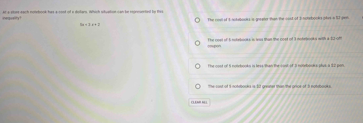 At a store each notebook has a cost of x dollars. Which situation can be represented by this
inequality?
The cost of 5 notebooks is greater than the cost of 3 notebooks plus a $2 pen.
5x<3x+2
The cost of 5 notebooks is less than the cost of 3 notebooks with a $2 -off
coupon.
The cost of 5 notebooks is less than the cost of 3 notebooks plus a $2 pen.
The cost of 5 notebooks is $2 greater than the price of 3 notebooks
CLEAR ALL